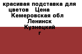 красивая подставка для цветов › Цена ­ 1 000 - Кемеровская обл., Ленинск-Кузнецкий г.  »    . Кемеровская обл.,Ленинск-Кузнецкий г.